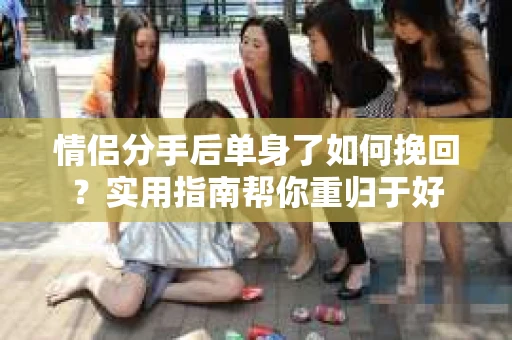 情侣分手后单身了如何挽回？实用指南帮你重归于好