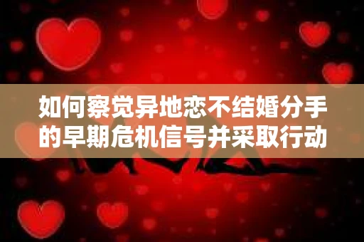 如何察觉异地恋不结婚分手的早期危机信号并采取行动？
