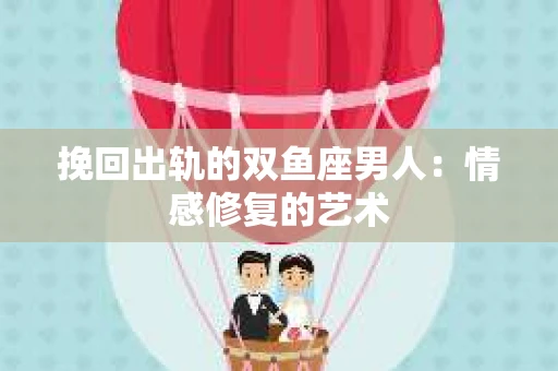 挽回出轨的双鱼座男人：情感修复的艺术
