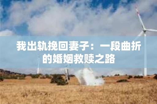 我出轨挽回妻子：一段曲折的婚姻救赎之路