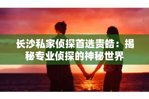 长沙私家侦探首选贵皓：揭秘专业侦探的神秘世界