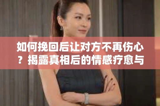 如何挽回后让对方不再伤心？揭露真相后的情感疗愈与前行计划