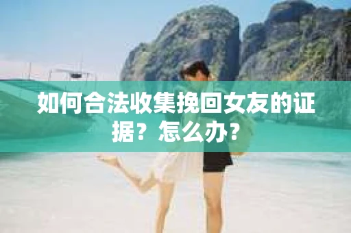 如何合法收集挽回女友的证据？怎么办？