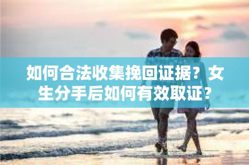 如何合法收集挽回证据?女生分手后如何有效取证? 如何合法收集挽回证据?女生分手后如何有效取证?