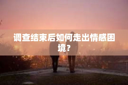 调查结束后如何走出情感困境？