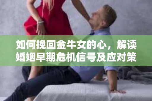 如何挽回金牛女的心，解读婚姻早期危机信号及应对策略