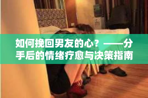 如何挽回男友的心？——分手后的情绪疗愈与决策指南